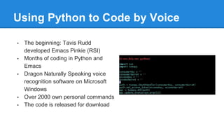Using Python to Code by Voice
• The beginning: Tavis Rudd
developed Emacs Pinkie (RSI)
• Months of coding in Python and
Emacs
• Dragon Naturally Speaking voice
recognition software on Microsoft
Windows
• Over 2000 own personal commands
• The code is released for download
 