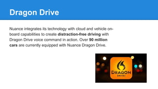 Dragon Drive
Nuance integrates its technology with cloud and vehicle on-
board capabilities to create distraction-free driving with
Dragon Drive voice command in action. Over 90 million
cars are currently equipped with Nuance Dragon Drive.
 