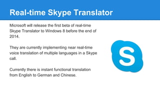 Real-time Skype Translator
Microsoft will release the first beta of real-time
Skype Translator to Windows 8 before the end of
2014.
They are currently implementing near real-time
voice translation of multiple languages in a Skype
call.
Currently there is instant functional translation
from English to German and Chinese.
 
