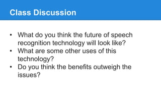 Class Discussion
• What do you think the future of speech
recognition technology will look like?
• What are some other uses of this
technology?
• Do you think the benefits outweigh the
issues?
 