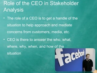 Role of the CEO in Stakeholder
Analysis
• The role of a CEO is to get a handle of the
situation to help approach and mediate
concerns from customers, media, etc.
• CEO is there to answer the who, what,
where, why, when, and how of the
situation
 