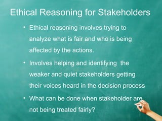 Ethical Reasoning for Stakeholders
• Ethical reasoning involves trying to
analyze what is fair and who is being
affected by the actions.
• Involves helping and identifying the
weaker and quiet stakeholders getting
their voices heard in the decision process
• What can be done when stakeholder are
not being treated fairly?
 