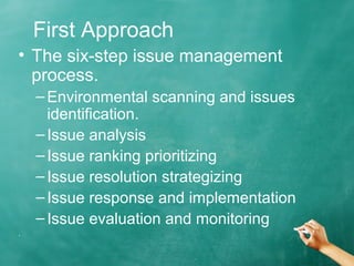 First Approach
• The six-step issue management
process.
–Environmental scanning and issues
identification.
–Issue analysis
–Issue ranking prioritizing
–Issue resolution strategizing
–Issue response and implementation
–Issue evaluation and monitoring
.
 