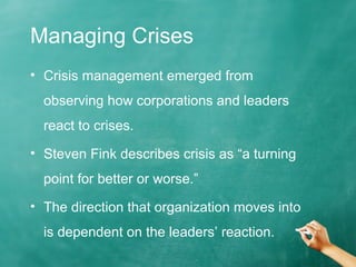 Managing Crises
• Crisis management emerged from
observing how corporations and leaders
react to crises.
• Steven Fink describes crisis as “a turning
point for better or worse.”
• The direction that organization moves into
is dependent on the leaders’ reaction.
 