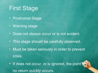 First Stage
• Prodromal Stage
• Warning stage
• Does not always occur or is not evident.
• This stage should be carefully observed.
• Must be taken seriously in order to prevent
crisis.
• If does not occur, or is ignored, the point of
no return quickly occurs.
 