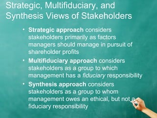 Strategic, Multifiduciary, and
Synthesis Views of Stakeholders
• Strategic approach considers
stakeholders primarily as factors
managers should manage in pursuit of
shareholder profits
• Multifiduciary approach considers
stakeholders as a group to which
management has a fiduciary responsibility
• Synthesis approach considers
stakeholders as a group to whom
management owes an ethical, but not a
fiduciary responsibility
 