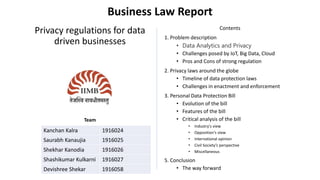 Business Law Report
Privacy regulations for data
driven businesses
Team
Contents
1. Problem description
• Data Analytics and Privacy
• Challenges posed by IoT, Big Data, Cloud
• Pros and Cons of strong regulation
2. Privacy laws around the globe
• Timeline of data protection laws
• Challenges in enactment and enforcement
3. Personal Data Protection Bill
• Evolution of the bill
• Features of the bill
• Critical analysis of the bill
• Industry's view
• Opposition's view
• International opinion
• Civil Society’s perspective
• Miscellaneous
5. Conclusion
• The way forward
Kanchan Kalra 1916024
Saurabh Kanaujia 1916025
Shekhar Kanodia 1916026
Shashikumar Kulkarni 1916027
Devishree Shekar 1916058
 