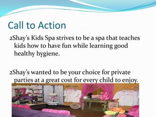 Call to Action
2Shay’s Kids Spa strives to be a spa that teaches
 kids how to have fun while learning good
 healthy hygiene.

2Shay’s wanted to be your choice for private
 parties at a great cost for every child to enjoy.
 