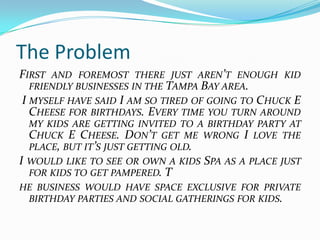 The Problem
FIRST AND FOREMOST THERE JUST AREN’T ENOUGH KID
  FRIENDLY BUSINESSES IN THE TAMPA BAY AREA.
I MYSELF HAVE SAID I AM SO TIRED OF GOING TO CHUCK E
  CHEESE FOR BIRTHDAYS. EVERY TIME YOU TURN AROUND
    MY KIDS ARE GETTING INVITED TO A BIRTHDAY PARTY AT
    CHUCK E CHEESE. DON’T GET ME WRONG I LOVE THE
    PLACE, BUT IT’S JUST GETTING OLD.
I   WOULD LIKE TO SEE OR OWN A KIDS SPA AS A PLACE JUST
    FOR KIDS TO GET PAMPERED. T
HE BUSINESS WOULD HAVE SPACE EXCLUSIVE FOR PRIVATE
 BIRTHDAY PARTIES AND SOCIAL GATHERINGS FOR KIDS.
 