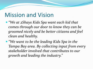 Mission and Vision
 “We at 2Shays Kids Spa want each kid that
  comes through our door to know they can be
  groomed nicely and be better citizens and feel
  clean and healthy.
 “We want to be the leading Kids Spa in the
  Tampa Bay area. By collecting input from every
  stakeholder involved that contributes to our
  growth and leading the industry.”
 