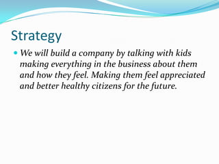 Strategy
 We will build a company by talking with kids
 making everything in the business about them
 and how they feel. Making them feel appreciated
 and better healthy citizens for the future.
 