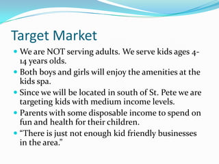 Target Market
 We are NOT serving adults. We serve kids ages 4-
  14 years olds.
 Both boys and girls will enjoy the amenities at the
  kids spa.
 Since we will be located in south of St. Pete we are
  targeting kids with medium income levels.
 Parents with some disposable income to spend on
  fun and health for their children.
 “There is just not enough kid friendly businesses
  in the area.”
 