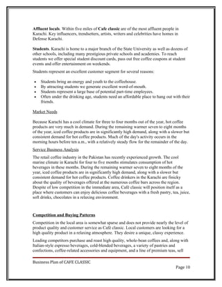 Affluent locals. Within five miles of Cafe classic are of the most affluent people in
Karachi. Key influencers, trendsetters, artists, writers and celebrities have homes in
Defense Karachi.

Students. Karachi is home to a major branch of the State University as well as dozens of
other schools, including many prestigious private schools and academies. To reach
students we offer special student discount cards, pass out free coffee coupons at student
events and offer entertainment on weekends.
Students represent an excellent customer segment for several reasons:

•   Students bring an energy and youth to the coffeehouse.
•   By attracting students we generate excellent word-of-mouth.
•   Students represent a large base of potential part-time employees.
•   Often under the drinking age, students need an affordable place to hang out with their
    friends.

Market Needs

Because Karachi has a cool climate for three to four months out of the year, hot coffee
products are very much in demand. During the remaining warmer seven to eight months
of the year, iced coffee products are in significantly high demand, along with a slower but
consistent demand for hot coffee products. Much of the day's activity occurs in the
morning hours before ten a.m., with a relatively steady flow for the remainder of the day.
Service Business Analysis
The retail coffee industry in the Pakistan has recently experienced growth. The cool
marine climate in Karachi for four to five months stimulates consumption of hot
beverages in these months. During the remaining warmer seven to eight months of the
year, iced coffee products are in significantly high demand, along with a slower but
consistent demand for hot coffee products. Coffee drinkers in the Karachi are finicky
about the quality of beverages offered at the numerous coffee bars across the region.
Despite of low competition in the immediate area, Café classic will position itself as a
place where customers can enjoy delicious coffee beverages with a fresh pastry, tea, juice,
soft drinks, chocolates in a relaxing environment.



Competition and Buying Patterns
Competition in the local area is somewhat sparse and does not provide nearly the level of
product quality and customer service as Café classic. Local customers are looking for a
high quality product in a relaxing atmosphere. They desire a unique, classy experience.
Leading competitors purchase and roast high quality, whole-bean coffees and, along with
Italian-style espresso beverages, cold-blended beverages, a variety of pastries and
confections, coffee-related accessories and equipment, and a line of premium teas, sell

Business Plan of CAFE CLASSIC
                                                                                    Page 10
 