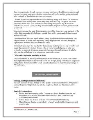 these items primarily through company-operated retail stores. In addition to sales through
company-operated retail stores, leading competitors sell coffee and tea products through
other channels of distribution (specialty operations).
Lifestyle factors converge to make the coffee industry strong at all times. The stimulant
effect of coffee is an important reason why many hard-working, fast-paced Pakistanis
consider a stop at their local coffeehouse a necessary part of their day. Conversely,
coffeehouses provide a calm, inviting environment for people to socialize, relax or catch
up on work.
Young people under the legal drinking age are one of the fastest-growing segments of the
coffee drinking market. Coffeehouses provide them with a much-needed place to meet
with their friends.
Entertainment on weekend nights draws a young group of enthusiastic customers. The
surge in interest in coffee drinking among young people assures a diverse, receptive,
sophisticated customer base now and in the future.
Older adults also enjoy the fact that for the relatively modest price of a cup of coffee and
snack, they can meet with their friends, relax or work. Instead of going to a bar and
paying for an alcoholic drink or a restaurant where a meal usually comes with a hefty
price tag, the coffeehouse is an intimate yet inexpensive venue.
Coffee drinking is now an all-day activity.
Once concentrated in the early morning hours or mid-afternoon, in recent years coffee
drinking has become an all-day activity. Even late at night, many coffeehouses are packed
with patrons. It's not unusual for a well located coffeehouse to exceed a daily average of
900 customers.




                              Strategy and Implementation


Strategy and Implementation Summary:
The Cafe classic will use a strategy of total quality - in product and service. Our promise
is in our Location, the products we sell, the people we attract and the atmosphere we
create.

Strategic Assumptions:
   • People want better-tasting coffee Expresso, tea, juice, Snacks & pastries, and
       sheesha varieties. Coffee drinkers and sheesha users want a more inviting
       coffeehouse environment.
   • Coffee drinks and sheesha users are considered an affordable luxury.
   • The coffee and sheesha house industry is largely unaffected by the economy and
       world events.


Business Plan of CAFE CLASSIC
                                                                                     Page 11
 