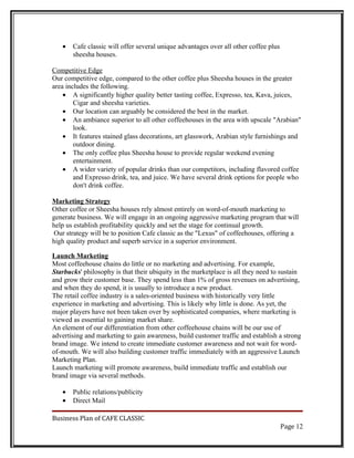 •   Cafe classic will offer several unique advantages over all other coffee plus
       sheesha houses.

Competitive Edge
Our competitive edge, compared to the other coffee plus Sheesha houses in the greater
area includes the following.
    • A significantly higher quality better tasting coffee, Expresso, tea, Kava, juices,
        Cigar and sheesha varieties.
    • Our location can arguably be considered the best in the market.
    • An ambiance superior to all other coffeehouses in the area with upscale "Arabian"
        look.
    • It features stained glass decorations, art glasswork, Arabian style furnishings and
        outdoor dining.
    • The only coffee plus Sheesha house to provide regular weekend evening
        entertainment.
    • A wider variety of popular drinks than our competitors, including flavored coffee
        and Expresso drink, tea, and juice. We have several drink options for people who
        don't drink coffee.

Marketing Strategy
Other coffee or Sheesha houses rely almost entirely on word-of-mouth marketing to
generate business. We will engage in an ongoing aggressive marketing program that will
help us establish profitability quickly and set the stage for continual growth.
 Our strategy will be to position Cafe classic as the "Lexus" of coffeehouses, offering a
high quality product and superb service in a superior environment.

Launch Marketing
Most coffeehouse chains do little or no marketing and advertising. For example,
Starbucks' philosophy is that their ubiquity in the marketplace is all they need to sustain
and grow their customer base. They spend less than 1% of gross revenues on advertising,
and when they do spend, it is usually to introduce a new product.
The retail coffee industry is a sales-oriented business with historically very little
experience in marketing and advertising. This is likely why little is done. As yet, the
major players have not been taken over by sophisticated companies, where marketing is
viewed as essential to gaining market share.
An element of our differentiation from other coffeehouse chains will be our use of
advertising and marketing to gain awareness, build customer traffic and establish a strong
brand image. We intend to create immediate customer awareness and not wait for word-
of-mouth. We will also building customer traffic immediately with an aggressive Launch
Marketing Plan.
Launch marketing will promote awareness, build immediate traffic and establish our
brand image via several methods.

   •   Public relations/publicity
   •   Direct Mail

Business Plan of CAFE CLASSIC
                                                                                      Page 12
 