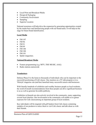 •   Local Print and Broadcast Media
   •   Design & Packaging
   •   Community Involvement
   •   Sampling
   •   Superior Location

   National awareness will help drive the expansion by generating opportunities created
   by the media buzz and familiarizing people with our brand name. It will help set the
   stage for future brand identification.

   Local Media

   •   FM 107
   •   FM 96
   •   FM 91
   •   FM 89
   •   FM 106
   •   FM 100
   •   FM 101
   •   Spider magazines.

   National Broadcast Media

   •   Feature programming (e.g. MTV, THE MUSIC, AAG)
   •   Radio stations nationwide


   Trendsetters

   Defense Phase ll is the home to thousands of individuals who can be important to the
   successful positioning of Café classic. One mention on a TV talk program or in a
   'lifestyle' magazine can (and has) launched many successful careers and businesses.

   With literally hundreds of celebrities and wealthy business people as local residents,
   the word-of-mouth recommendations from these people can drive significant business
   to us as well as generate favorable publicity.

   Celebrities in Karachi are also actively involved in the community, many supporting
   several local charities. Our involvement in the community will enable us to garner
   exposure for Cafe classicamong an important group of local residents.

   Key individuals will be targeted with gift baskets from Cafe classic containing
   samples of our products to entice them to visit Cafe classic and talk about us with
   their friends.


Business Plan of CAFE CLASSIC
                                                                                  Page 13
 