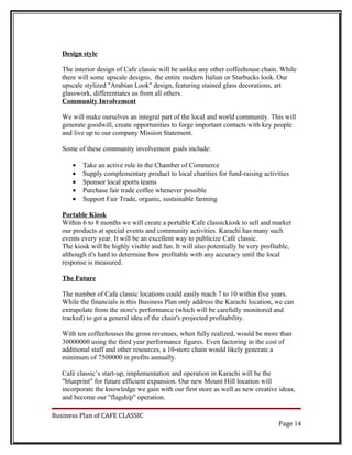 Design style

   The interior design of Cafe classic will be unlike any other coffeehouse chain. While
   there will some upscale designs, the entire modern Italian or Starbucks look. Our
   upscale stylized "Arabian Look" design, featuring stained glass decorations, art
   glasswork, differentiates us from all others.
   Community Involvement

   We will make ourselves an integral part of the local and world community. This will
   generate goodwill, create opportunities to forge important contacts with key people
   and live up to our company Mission Statement.

   Some of these community involvement goals include:

      •   Take an active role in the Chamber of Commerce
      •   Supply complementary product to local charities for fund-raising activities
      •   Sponsor local sports teams
      •   Purchase fair trade coffee whenever possible
      •   Support Fair Trade, organic, sustainable farming

   Portable Kiosk
   Within 6 to 8 months we will create a portable Cafe classickiosk to sell and market
   our products at special events and community activities. Karachi has many such
   events every year. It will be an excellent way to publicize Café classic.
   The kiosk will be highly visible and fun. It will also potentially be very profitable,
   although it's hard to determine how profitable with any accuracy until the local
   response is measured.

   The Future

   The number of Cafe classic locations could easily reach 7 to 10 within five years.
   While the financials in this Business Plan only address the Karachi location, we can
   extrapolate from the store's performance (which will be carefully monitored and
   tracked) to get a general idea of the chain's projected profitability.

   With ten coffeehouses the gross revenues, when fully realized, would be more than
   30000000 using the third year performance figures. Even factoring in the cost of
   additional staff and other resources, a 10-store chain would likely generate a
   minimum of 7500000 in profits annually.

   Café classic’s start-up, implementation and operation in Karachi will be the
   "blueprint" for future efficient expansion. Our new Mount Hill location will
   incorporate the knowledge we gain with our first store as well as new creative ideas,
   and become our "flagship" operation.

Business Plan of CAFE CLASSIC
                                                                                    Page 14
 