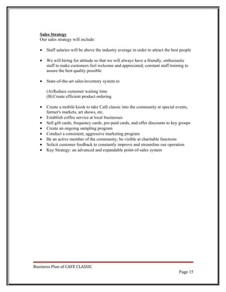Sales Strategy
   Our sales strategy will include:

   •   Staff salaries will be above the industry average in order to attract the best people

   •   We will hiring for attitude so that we will always have a friendly, enthusiastic
       staff to make customers feel welcome and appreciated; constant staff training to
       assure the best quality possible

   •   State-of-the-art sales/inventory system to

       (A) Reduce customer waiting time
       (B) Create efficient product ordering

   •   Create a mobile kiosk to take Café classic into the community at special events,
       farmer's markets, art shows, etc.
   •   Establish coffee service at local businesses
   •   Sell gift cards, frequency cards, pre-paid cards, and offer discounts to key groups
   •   Create an ongoing sampling program
   •   Conduct a consistent, aggressive marketing program
   •   Be an active member of the community; be visible at charitable functions
   •   Solicit customer feedback to constantly improve and streamline our operation
   •   Key Strategy: an advanced and expandable point-of-sales system




Business Plan of CAFE CLASSIC
                                                                                    Page 15
 