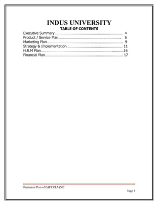 INDUS UNIVERSITY
                       TABLE OF CONTENTS
Executive Summary…………………………………………………………… 4
Product / Service Plan………………………………………………………. 6
Marketing Plan………………………………………………………………….. 9
Strategy & Implementation………………………………………………… 11
H.R.M Plan………………………………………………………………...........16
Financial Plan……………………………………………………………………. 17




Business Plan of CAFE CLASSIC
                                              Page 3
 
