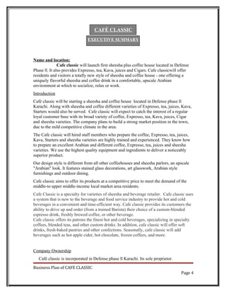 CAFÉ CLASSIC
                               EXECUTIVE SUMMARY



Name and location:
               Cafe classic will launch first sheesha plus coffee house located in Defense
Phase ll. It also provides Expresso, tea, Kava, juices and Cigars. Cafe classicwill offer
residents and visitors a totally new style of sheesha and coffee house - one offering a
uniquely flavorful sheesha and coffee drink in a comfortable, upscale Arabian
environment at which to socialize, relax or work.
Introduction
Café classic will be starting a sheesha and coffee house located in Defense phase ll
Karachi. Along with sheesha and coffee different varieties of Expresso, tea, juices, Kava,
Starters would also be served. Cafe classic will expect to catch the interest of a regular
loyal customer base with its broad variety of coffee, Expresso, tea, Kava, juices, Cigar
and sheesha varieties. The company plans to build a strong market position in the town,
due to the mild competitive climate in the area.
The Cafe classic will hired staff members who prepare the coffee, Expresso, tea, juices,
Kava, Starters and sheesha varieties are highly trained and experienced. They know how
to prepare an excellent Arabian and different coffee, Expresso, tea, juices and sheesha
varieties. We use the highest quality equipment and ingredients to deliver a noticeably
superior product.
Our design style is different from all other coffeehouses and sheesha parlors, an upscale
"Arabian" look. It features stained glass decorations, art glasswork, Arabian style
furnishings and outdoor dining.
Cafe classic aims to offer its products at a competitive price to meet the demand of the
middle-to upper middle-income local market area residents.
Cafe Classic is a specialty for varieties of sheesha and beverage retailer. Cafe classic uses
a system that is new to the beverage and food service industry to provide hot and cold
beverages in a convenient and time-efficient way. Cafe classic provides its customers the
ability to drive up and order (from a trained Barista) their choice of a custom-blended
espresso drink, freshly brewed coffee, or other beverage.
Cafe classic offers its patrons the finest hot and cold beverages, specializing in specialty
coffees, blended teas, and other custom drinks. In addition, cafe classic will offer soft
drinks, fresh-baked pastries and other confections. Seasonally, cafe classic will add
beverages such as hot apple cider, hot chocolate, frozen coffees, and more.


Company Ownership
   Café classic is incorporated in Defense phase ll Karachi. Its sole proprietor.

Business Plan of CAFE CLASSIC
                                                                                     Page 4
 