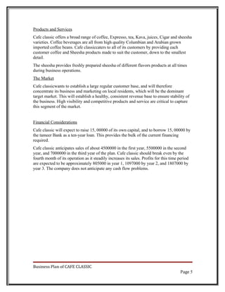 Products and Services
Cafe classic offers a broad range of coffee, Expresso, tea, Kava, juices, Cigar and sheesha
varieties. Coffee beverages are all from high quality Columbian and Arabian grown
imported coffee beans. Cafe classiccaters to all of its customers by providing each
customer coffee and Sheesha products made to suit the customer, down to the smallest
detail.
The sheesha provides freshly prepared sheesha of different flavors products at all times
during business operations.
The Market
Cafe classicwants to establish a large regular customer base, and will therefore
concentrate its business and marketing on local residents, which will be the dominant
target market. This will establish a healthy, consistent revenue base to ensure stability of
the business. High visibility and competitive products and service are critical to capture
this segment of the market.


Financial Considerations
Cafe classic will expect to raise 15, 00000 of its own capital, and to borrow 15, 00000 by
the tameer Bank as a ten-year loan. This provides the bulk of the current financing
required.
Cafe classic anticipates sales of about 4500000 in the first year, 5500000 in the second
year, and 7000000 in the third year of the plan. Cafe classic should break even by the
fourth month of its operation as it steadily increases its sales. Profits for this time period
are expected to be approximately 805000 in year 1, 1097000 by year 2, and 1807000 by
year 3. The company does not anticipate any cash flow problems.




Business Plan of CAFE CLASSIC
                                                                                         Page 5
 