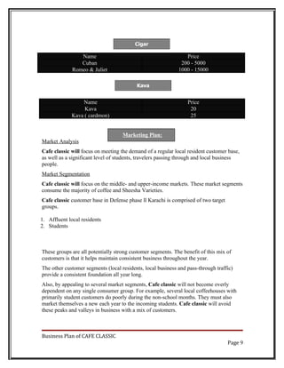 Cigar

                 Name                                           Price
                 Cuban                                        200 - 5000
              Romeo & Juliet                                 1000 - 15000

                                          Kava


                 Name                                            Price
                  Kava                                            20
             Kava ( cardmon)                                      25


                                    Marketing Plan:
Market Analysis
Cafe classic will focus on meeting the demand of a regular local resident customer base,
as well as a significant level of students, travelers passing through and local business
people.
Market Segmentation
Cafe classic will focus on the middle- and upper-income markets. These market segments
consume the majority of coffee and Sheesha Varieties.
Cafe classic customer base in Defense phase ll Karachi is comprised of two target
groups.

1. Affluent local residents
2. Students



These groups are all potentially strong customer segments. The benefit of this mix of
customers is that it helps maintain consistent business throughout the year.
The other customer segments (local residents, local business and pass-through traffic)
provide a consistent foundation all year long.
Also, by appealing to several market segments, Cafe classic will not become overly
dependent on any single consumer group. For example, several local coffeehouses with
primarily student customers do poorly during the non-school months. They must also
market themselves a new each year to the incoming students. Cafe classic will avoid
these peaks and valleys in business with a mix of customers.



Business Plan of CAFE CLASSIC
                                                                                    Page 9
 