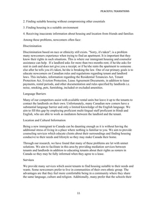 Peaceful TransiTions


2. Finding suitable housing without compromising other essentials
3. Finding housing in a suitable environment
4. Receiving inaccurate information about housing and location from friends and families
Among these problems, newcomers often face:
Discrimination
Discrimination based on race or ethnicity still exists. "Sorry, it's taken"; is a problem
many newcomers experience when trying to find an apartment. It is important that they
know their rights in such situations. This is where our immigrant housing and counselor
assistance can help. If a landlord asks for more than two months rent; if he/she asks for
rent in cash and does not give you a receipt; or if he/she rents the apartment to someone
else after he tells you it's taken, he/she is breaking the law. One of our primary goals is to
educate newcomers on Canadian rules and regulations regarding tenant and landlord
laws. This includes, information regarding the Residential Tenancies Act, Tenant
Protection Act, Eviction Protection, Lease Agreement Documents, in addition to lease
payments, rental periods, and other documentation and rules specified by landlords i.e.
noise, smoking, pets, furnishing, included or excluded amenities.
Language Barriers
Many of our competitors assist with available rental units but leave it up to the tenants to
contact the landlords on their own. Unfortunately, many Canadian new comers have a
substantial language barrier and only a limited knowledge of the English language. We
aim to fill this gap by employing proficient multi-lingual staff proficient in Hindi and
English, who are able to work as mediators between the landlord and the tenant.
Location and Cultural Information
Being a new immigrant to Canada can be daunting enough as it is without having the
additional stress of living in a place where nothing is familiar to you. We aim to provide
counseling services which educate clients about their surroundings and finding housing
conducive to their needs and lifestyle so they may make Canada their home.
Through our research, we have found that many of these problems are let with unmet
solutions. We aim to facilitate in this area by providing mediation services between
tenants and landlords in addition to educating tenants about their rights as renters in
Canada so they may be fully informed when they agree to a lease.
Services
We provide many services which assist tenants to find housing suitable to their needs and
wants. Some newcomers prefer to live in communities of their own ethnic group. The
advantages are that they feel more comfortable being in a community where they share
the same language, culture and religion. Additionally, many prefer that the schools their




                                              11
 