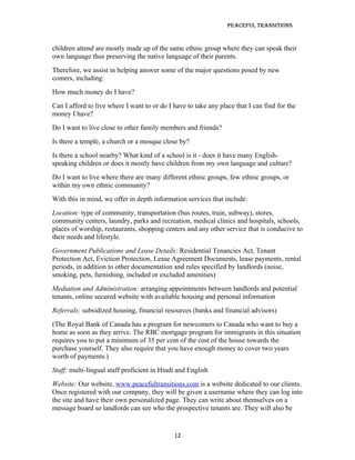 Peaceful TransiTions


children attend are mostly made up of the same ethnic group where they can speak their
own language thus preserving the native language of their parents.
Therefore, we assist in helping answer some of the major questions posed by new
comers, including:
How much money do I have?
Can I afford to live where I want to or do I have to take any place that I can find for the
money I have?
Do I want to live close to other family members and friends?
Is there a temple, a church or a mosque close by?
Is there a school nearby? What kind of a school is it - does it have many English-
speaking children or does it mostly have children from my own language and culture?
Do I want to live where there are many different ethnic groups, few ethnic groups, or
within my own ethnic community?
With this in mind, we offer in depth information services that include:
Location: type of community, transportation (bus routes, train, subway), stores,
community centers, laundry, parks and recreation, medical clinics and hospitals, schools,
places of worship, restaurants, shopping centers and any other service that is conducive to
their needs and lifestyle.
Government Publications and Lease Details: Residential Tenancies Act, Tenant
Protection Act, Eviction Protection, Lease Agreement Documents, lease payments, rental
periods, in addition to other documentation and rules specified by landlords (noise,
smoking, pets, furnishing, included or excluded amenities)
Mediation and Administration: arranging appointments between landlords and potential
tenants, online secured website with available housing and personal information
Referrals: subsidized housing, financial resources (banks and financial advisors)
(The Royal Bank of Canada has a program for newcomers to Canada who want to buy a
home as soon as they arrive. The RBC mortgage program for immigrants in this situation
requires you to put a minimum of 35 per cent of the cost of the house towards the
purchase yourself. They also require that you have enough money to cover two years
worth of payments.)
Staff: multi-lingual staff proficient in Hindi and English
Website: Our website, www.peacefultransitions.com is a website dedicated to our clients.
Once registered with our company, they will be given a username where they can log into
the site and have their own personalized page. They can write about themselves on a
message board so landlords can see who the prospective tenants are. They will also be


                                             12
 