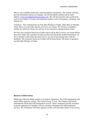 Peaceful TransiTions


able to view available rental units, with descriptions and pictures. The website will also
provide information about our company, our toll free phone number and an email
address, www.peacefultransitions@rogers.com. We will also provide some useful tools,
such as local maps of Toronto and important numbers such as Emergency, Hospitals, and
Schools etc.
Telephone: Our working hours are 8am-8pm Monday to Friday, 10am-4pm on Saturday
which allows us to provide superior services to our clients. We will have a telephone
number by which out clients can call one of our counselors, during business hours.
We have one counselor based out of India which will be able to service our clients before
they leave India. Our counselor in India can then forward all the needed information, via
fax or internet so that when the client arrives, we can set up meeting times with the
landlords. The counselor based out of India will be home based. The hours of operation
are 8am-6pm Monday to Friday.




Business Collaborations
Marketing within the Indian market is of outmost importance. We will be partnering with
major Indian agencies, namely, The Canam Group, T-Axis, The Chopras and Edwise
International which deal with immigration services. These companies provide assistance
to people applying for Canadian visas by assisting with paperwork and immigration
services. We will partner with these agencies as they will refer their clients to our service,


                                             13
 
