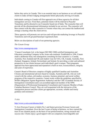 Peaceful TransiTions


before they arrive in Canada. This is an essential step in our business as we will enable
clients to make all their lodging arrangements before physically arriving in Canada.
Individuals coming to Canada will first approach one of these agencies for all their
immigration services. From there, potential clients will be referred to Peaceful
Transitions and be directed to our Counselor based out of India. The counselor then will
provide all the aforementioned information included in our services. The counselor will
then connect with the other counselor in Toronto where they can contact the landlord and
arrange a meeting when the client arrives.
These agencies will promote our services and will provide marketing leverage to Peaceful
Transitions and will get paid based per registered client.
Below are descriptions of each of our partnering agencies.
The Canam Group
http://www.canamgroup.com
“Canam Consultants Ltd. is the largest ISO 9001:2000 certified Immigration and
Education consulting Company in the Asian sub-continent. Established in 1996, Canam
made a deliberate foray into immigration consulting for four countries i.e. Canada,
Australia, New Zealand and UK and student visas for USA, UK, Canada, Australia, New
Zealand, Singapore, Ireland, Switzerland, and Ireland, for providing a wider and unbiased
perspective to our clients because each individual's goal is unique. Their pragmatic
approach has been appreciated and reputation is built on trust, resourcefulness, integrity
and years of experience.
Canam's Board of Directors comprise of highly qualified Canadian and Australian
Citizens and international advisors based in Canada, Australia and UK, who are well
versed with the culture, job market, economy, business potential, and social welfare
programs of the respective countries. Canam works within the guidelines specified by
MARA (Migration Agents Registration Authority) and the CSIC (Canadian Society of
Immigration Consultants) and is an accredited approved member of the OPIC
(Organization of Professional Immigration Consultants) and Corporate Member of Indo-
Canadian Business Council. They are well acquainted with the intricacies of the
immigration process and thus clients get appropriate, accurate, reliable and timely
guidance and assistance.”


Y-Axis
http://www.y-axis.com/aboutus.html
Y-Axis Overseas Careers is India's No.1 and fastest growing Overseas Careers and
Immigration Consultant. Over the last 9 years of being in business, we have earned the
trust of our clientele purely on the basis of our professionalism, strong research and
success rate. Clients enjoy a good rapport with our competent, knowledgeable and


                                            14
 