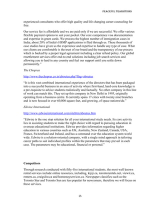 Peaceful TransiTions


experienced consultants who offer high quality and life changing career counseling for
free.
Our service fee is affordable and we are paid only if we are successful. We offer various
flexible payment options to suit your pocket. Our core competence visa documentation
and expertise in green cards. We process the highest number of immigration cases in
India; about 20% of India's HSMP applications is filed through us. These thousands of
case studies have given us the experience and expertise to handle any type of case. What
our clients are comfortable is the trust of our brand and the transparency of our process
which is backed by a proper legal agreement including a clear refund policy. Our global
resettlement services offer end-to-end solutions including job search services and
allowing you to land in any country and feel our support until you settle down
permanently.”
The Chopras
http://www.thechopras.co.in/aboutus.php?flag=aboutus
“It is this vast combined international experience of the directors that has been packaged
into a successful business in an area of activity where first-hand, hard-core knowledge is
a pre-requisite to advice students realistically and factually. No other company in this line
of work can match this. They set up this company in New Delhi in 1995, originally
operating from a business centre. It currently spans 17 cities with twenty nine branches
and is now housed in over 60,000 square feet, and growing, of space nationwide.”
Edwise International
http://www.edwiseinternational.com/sitehtm/aboutus.htm
“Edwise is the one stop solution for all your international study needs. Its core activity
lies in assisting students to make the right choice with regard to pursuing education in
overseas educational institutions. Edwise provides information regarding higher
education in various countries such as UK, Australia, New Zealand, Canada, USA,
France, Switzerland and Ireland, and has a command over the education system world
wide. Edwise is a solution-oriented company, with a single mind approach in tailoring
career paths to suit individual profiles within the parameters that may prevail in each
case. The parameters may be educational, financial or personal.”




Competitors
Through research conducted with fifty-five international students, the most well known
rental services include online resources, including, kijiji.ca, torontorentals.net, viewit.ca,
renters.ca, craigslist.ca and homestayservices.ca. Newspaper classifies such as the
Toronto Star and Toronto Sun are less popular for newcomers, therefore we will focus on
these services.


                                              15
 
