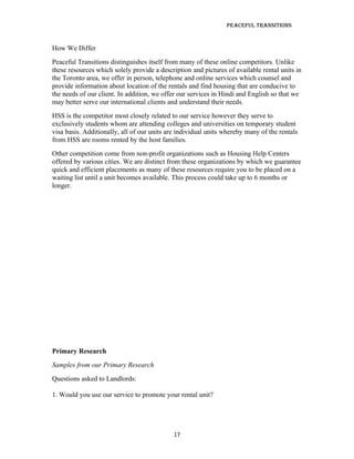 Peaceful TransiTions


How We Differ
Peaceful Transitions distinguishes itself from many of these online competitors. Unlike
these resources which solely provide a description and pictures of available rental units in
the Toronto area, we offer in person, telephone and online services which counsel and
provide information about location of the rentals and find housing that are conducive to
the needs of our client. In addition, we offer our services in Hindi and English so that we
may better serve our international clients and understand their needs.
HSS is the competitor most closely related to our service however they serve to
exclusively students whom are attending colleges and universities on temporary student
visa basis. Additionally, all of our units are individual units whereby many of the rentals
from HSS are rooms rented by the host families.
Other competition come from non-profit organizations such as Housing Help Centers
offered by various cities. We are distinct from these organizations by which we guarantee
quick and efficient placements as many of these resources require you to be placed on a
waiting list until a unit becomes available. This process could take up to 6 months or
longer.




Primary Research
Samples from our Primary Research
Questions asked to Landlords:

1. Would you use our service to promote your rental unit?




                                             17
 