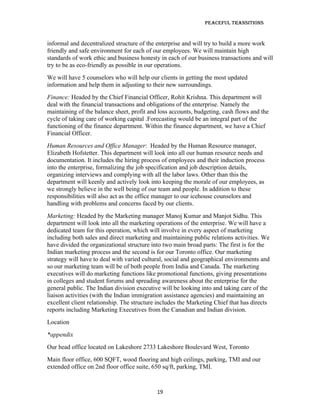 Peaceful TransiTions


informal and decentralized structure of the enterprise and will try to build a more work
friendly and safe environment for each of our employees. We will maintain high
standards of work ethic and business honesty in each of our business transactions and will
try to be as eco-friendly as possible in our operations.
We will have 5 counselors who will help our clients in getting the most updated
information and help them in adjusting to their new surroundings.
Finance: Headed by the Chief Financial Officer, Rohit Krishna. This department will
deal with the financial transactions and obligations of the enterprise. Namely the
maintaining of the balance sheet, profit and loss accounts, budgeting, cash flows and the
cycle of taking care of working capital .Forecasting would be an integral part of the
functioning of the finance department. Within the finance department, we have a Chief
Financial Officer.
Human Resources and Office Manager: Headed by the Human Resource manager,
Elizabeth Hofstetter. This department will look into all our human resource needs and
documentation. It includes the hiring process of employees and their induction process
into the enterprise, formalizing the job specification and job description details,
organizing interviews and complying with all the labor laws. Other than this the
department will keenly and actively look into keeping the morale of our employees, as
we strongly believe in the well being of our team and people. In addition to these
responsibilities will also act as the office manager to our icehouse counselors and
handling with problems and concerns faced by our clients.
Marketing: Headed by the Marketing manager Manoj Kumar and Manjot Sidhu. This
department will look into all the marketing operations of the enterprise. We will have a
dedicated team for this operation, which will involve in every aspect of marketing
including both sales and direct marketing and maintaining public relations activities. We
have divided the organizational structure into two main broad parts: The first is for the
Indian marketing process and the second is for our Toronto office. Our marketing
strategy will have to deal with varied cultural, social and geographical environments and
so our marketing team will be of both people from India and Canada. The marketing
executives will do marketing functions like promotional functions, giving presentations
in colleges and student forums and spreading awareness about the enterprise for the
general public. The Indian division executive will be looking into and taking care of the
liaison activities (with the Indian immigration assistance agencies) and maintaining an
excellent client relationship. The structure includes the Marketing Chief that has directs
reports including Marketing Executives from the Canadian and Indian division.
Location
*appendix
Our head office located on Lakeshore 2733 Lakeshore Boulevard West, Toronto
Main floor office, 600 SQFT, wood flooring and high ceilings, parking, TMI and our
extended office on 2nd floor office suite, 650 sq/ft, parking, TMI.



                                            19
 