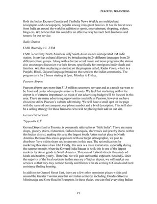 Peaceful TransiTions


Both the Indian Express Canada and CanIndia News Weekly are multicultural
newspapers and e-newspapers, popular among immigrant families. It has the latest news
from India an around the world in addition to sports, entertainment, shopping, videos,
blogs etc. We believe that this would be an effective way to reach both landlords and
tenants for our service.
Radio Station
CMR Diversity 101.3 FM
CMR is currently North Americas only South Asian owned and operated FM radio
station. It services cultural diversity by broadcasting in 24 different languages from 20
different ethnic groups. Along with a diverse set of music and news programs, the station
also encourages discussion via their forum, specifically for immigrated individuals and
families. We plan on placing a short ad on the program called, Radio Voice, which is a
Punjabi, Hindi, Gujarati language broadcast that services the Indian community. The
program airs for 2 hours starting at 3pm, Monday to Friday.
Pearson Airport
Pearson airport sees more then 31.5 million customers per year and as a result we want to
be front and center when people arrive in Toronto. We feel that marketing within the
airport is of extreme importance, so most of our advertising budget will be focused in this
area. There are many advertising opportunities available at Pearson, however we have
chosen to utilize Pearson’s website advertising. We will have a small spot on the page
with the name of our company, our phone number and a brief description. This will also
be a selling strategy for those landlords who will be placing their add on our site.
Gerrard Street East
*Appendix E,F
Gerrard Street East in Toronto, is commonly referred to as “little India”. There are many
shops, grocery stores, restaurants, fashion boutiques, electronics and jewelry stores within
this Indian district, making this area the largest South Asian market place in North
America. Because this area is populated with our target demographic, we plan to
distribute fliers within shops and restaurants in this area. The rationalization for
marketing this area is two fold. Firstly, this area is a main tourist area, especially during
the summer months when the Gerrard India Bazaar is held; this is one of the largest
markets for Asian goods in North America. This annual festival attracts thousands of
locals and tourists yearly. Therefore, we will gain substantial exposure. Secondly, since
the majority of the local residents in this area are of Indian decent, we will market our
services so that they may connect family and friends who are coming to Canada and need
assistance finding housing.
In addition to Gerrard Street East, there are a few other prominent places within and
around the Greater Toronto area that are Indian centered, including, Dundas Street in
Mississauga and Gore Road in Brampton. In these places, one can find everything Indian



                                             21
 
