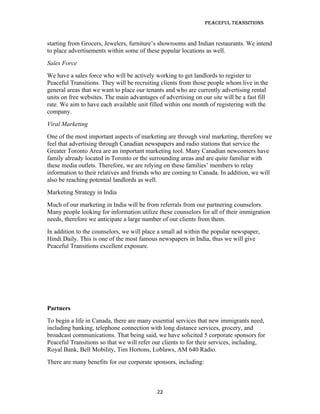 Peaceful TransiTions


starting from Grocers, Jewelers, furniture’s showrooms and Indian restaurants. We intend
to place advertisements within some of these popular locations as well.
Sales Force
We have a sales force who will be actively working to get landlords to register to
Peaceful Transitions. They will be recruiting clients from those people whom live in the
general areas that we want to place our tenants and who are currently advertising rental
units on free websites. The main advantages of advertising on our site will be a fast fill
rate. We aim to have each available unit filled within one month of registering with the
company.
Viral Marketing
One of the most important aspects of marketing are through viral marketing, therefore we
feel that advertising through Canadian newspapers and radio stations that service the
Greater Toronto Area are an important marketing tool. Many Canadian newcomers have
family already located in Toronto or the surrounding areas and are quite familiar with
these media outlets. Therefore, we are relying on these families’ members to relay
information to their relatives and friends who are coming to Canada. In addition, we will
also be reaching potential landlords as well.
Marketing Strategy in India
Much of our marketing in India will be from referrals from our partnering counselors.
Many people looking for information utilize these counselors for all of their immigration
needs, therefore we anticipate a large number of our clients from them.
In addition to the counselors, we will place a small ad within the popular newspaper,
Hindi Daily. This is one of the most famous newspapers in India, thus we will give
Peaceful Transitions excellent exposure.




Partners
To begin a life in Canada, there are many essential services that new immigrants need,
including banking, telephone connection with long distance services, grocery, and
broadcast communications. That being said, we have solicited 5 corporate sponsors for
Peaceful Transitions so that we will refer our clients to for their services, including,
Royal Bank, Bell Mobility, Tim Hortons, Loblaws, AM 640 Radio.
There are many benefits for our corporate sponsors, including:



                                            22
 