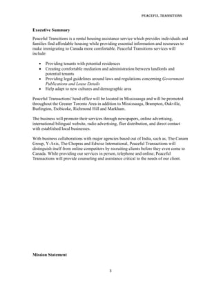 Peaceful TransiTions


Executive Summary
Peaceful Transitions is a rental housing assistance service which provides individuals and
families find affordable housing while providing essential information and resources to
make immigrating to Canada more comfortable. Peaceful Transitions services will
include:

   •   Providing tenants with potential residences
   •   Creating comfortable mediation and administration between landlords and
       potential tenants
   •   Providing legal guidelines around laws and regulations concerning Government
       Publications and Lease Details
   •   Help adapt to new cultures and demographic area

Peaceful Transactions' head office will be located in Mississauga and will be promoted
throughout the Greater Toronto Area in addition to Mississauga, Brampton, Oakville,
Burlington, Etobicoke, Richmond Hill and Markham.

The business will promote their services through newspapers, online advertising,
international bilingual website, radio advertising, flier distribution, and direct contact
with established local businesses.

With business collaborations with major agencies based out of India, such as, The Canam
Group, Y-Axis, The Chopras and Edwise International, Peaceful Transactions will
distinguish itself from online competitors by recruiting clients before they even come to
Canada. While providing our services in person, telephone and online; Peaceful
Transactions will provide counseling and assistance critical to the needs of our client.




Mission Statement


                                              3
 