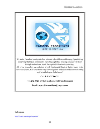 Peaceful TransiTions




 We assist Canadian immigrants find safe and affordable rental housing. Specializing
   in serving the Indian community, we help people find housing conducive to their
            lifestyle and cultural needs through individualized counseling.
 All of our counselors are proficient in both English and Hindi so that we many better
 serve our clients. Call one of our very knowledgeable and dedicated counselors today
                             and let us help you find a home!

                               CALL US TODAY!!

              416 272-4423 or visit us at peacefultransitions.com

                    Email: peacefultransitions@rogers.com




References

http://www.canamgroup.com/

                                          38
 