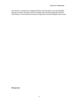 Peaceful TransiTions


Our mission is to find newly immigrated families and individual’s safe and affordable
housing in Canada. We believe that by assisting in the smooth and peaceful transition
into Canada, we will facilitate newcomers to begin their essential integration into society.




Background




                                             4
 