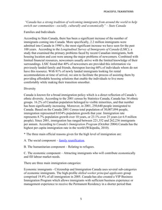 Peaceful TransiTions


 “Canada has a strong tradition of welcoming immigrants from around the world to help
enrich our communities—socially, culturally and economically” – Stats Canada
Families and Individuals
According to Stats Canada, there has been a significant increase of the number of
immigrants coming into Canada. More specifically, 2.2 million immigrants were
admitted into Canada in 1990’s; the most significant increase we have seen for the past
100 years. According to the Longitudinal Survey of Immigrants of Canada (LSIC), a
study that examined the primary problems faced by recent Canadian immigrants, both
housing location and cost were among the major problems of newcomers. Combined with
limited financial resources, newcomers usually arrive with the limited knowledge of their
surroundings. LSIC found that 40% of newcomers are provided this information via
previously landed family and friends, thereupon leaving 60% of individuals whom do not
have this resource. With 81% of newly landed immigrants looking for rental
accommodations at time of arrival, we aim to facilitate the process of assisting them by
providing affordable housing solutions that enable the individuals to live more
comfortably while making their transition smoother.
Diversity
Canada is known for a broad immigration policy which is a direct reflection of Canada’s
ethnic diversity. According to the 2001 census by Statistics Canada, Canada has 34 ethnic
groups. 16.2% of Canadian population belonged to visible minorities, and that number
has been significantly increasing. Moreover, in 2001, 250,640 people immigrated to
Canada. Based on the Canada 2001 Census total population of 30,007,094 people,
immigration represented 0.834% population growth that year. Immigration rate
represents 8.7% population growth over 10 years, or 23.1% over 25 years (or 6.9 million
people). Since 2001, immigration has ranged between 221,352 and 262,236 immigrants
per annum. According to Canada's Immigration Program (October 2004) Canada has the
highest per capita immigration rate in the world (Wikipedia, 2010).
* The three main official reasons given for the high level of immigration are:
A. The social component – family reunification.
B. The humanitarian component – Relating to refugees.
C. The economic component – Attracting immigrants who will contribute economically
and fill labour market needs.
There are three main immigration categories:
Economic immigrants - Citizenship and Immigration Canada uses several sub-categories
of economic immigrants. The high-profile skilled worker principal applicants group
comprised 19.8% of all immigration in 2005. Canada has also created a VIP Business
Immigration Program which allows immigrants with sufficient business experience or
management experience to receive the Permanent Residency in a shorter period than



                                             5
 