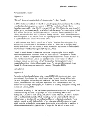Peaceful TransiTions


Population and Economy
*appendix A
“The only factor of growth will then be immigration.” – Stats Canada
In 2007, studies showed that, two-thirds of Canada’s population growth over the past five
years has been by immigrant newcomers. In 2007 the population of native-born
Canadians increased by only 400,000 between 2001 and 2006. During the same time, 1.2
million newly immigrated peoples have helped push the country’s population to a total of
31.6 million. An average 240,000 newcomers per year more than compensated for the
country’s flat fertility rate. The 2006 census data by Statistics Canada, showed an overall
population growth of 5.4 percent; this is the highest population increase among the Group
of Eight industrialized nations (Wikipedia, 2010).
In addition to the slow fertility growth rate of native Canadians, in coming years there
will enviably be an increase in the number of deaths in Canada due to the aging baby
boomer population. Thus the number of deaths will exceed the number of births and the
natural increase will become negative (Wikipedia, 2010).
Canada is widely known for its natural resources, vast geography, diverse peoples,
abundant opportunities, accessible health and social services. Throughout its history,
Canada has relied on a large stream of immigrants for its economic success. Because of
stale population increases, Canada has faced economic issues because of labour
shortages. Canada has responded actively by searching for immigrants whereby
successfully meeting existing labour market needs. An increase of immigrants helps
Canada develop a strong and competitive economy (Wikipedia, 2010).
Demographic
*appendix B
According to Stats Canada, between the years of 1970-2000, immigrants have come
predominately from Britain, the United States, Italy, Portugal, Greece, China, India,
Pakistan, Philippians, and the Republic of Korea. LSIC found that of the participants
studied, one third of the total immigrant populations have come from East Asia. To
narrow down our target demographic, we will focus on assisting immigrants coming from
India (Stats Canada, 2003).
Furthermore, according to LSIC, 66% of the participants were between the ages of 25-44
years old, leaving 16% and 17% younger and older, respectively. Out of these
participants, 42% arrived with family, 29% arrived alone, whereas 23% arrived married
with no children (Stats Canada, 2003). Therefore, we will target landlords who are
willing to rent to families with and without children as well as individual units. These
statistics provide us with the knowledge of not only geographical locations to which
solicit potential landlords but also relevant demographic neighborhoods. In addition, it
allows us to assess to what types and size of properties that we will be able to fill.




                                            7
 