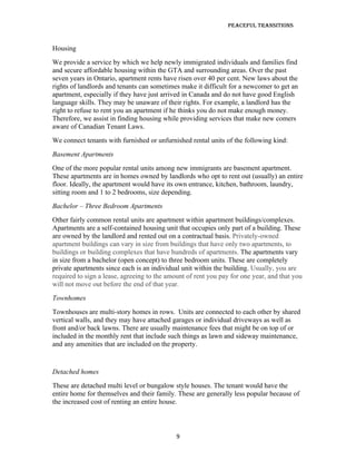 Peaceful TransiTions


Housing
We provide a service by which we help newly immigrated individuals and families find
and secure affordable housing within the GTA and surrounding areas. Over the past
seven years in Ontario, apartment rents have risen over 40 per cent. New laws about the
rights of landlords and tenants can sometimes make it difficult for a newcomer to get an
apartment, especially if they have just arrived in Canada and do not have good English
language skills. They may be unaware of their rights. For example, a landlord has the
right to refuse to rent you an apartment if he thinks you do not make enough money.
Therefore, we assist in finding housing while providing services that make new comers
aware of Canadian Tenant Laws.
We connect tenants with furnished or unfurnished rental units of the following kind:
Basement Apartments
One of the more popular rental units among new immigrants are basement apartment.
These apartments are in homes owned by landlords who opt to rent out (usually) an entire
floor. Ideally, the apartment would have its own entrance, kitchen, bathroom, laundry,
sitting room and 1 to 2 bedrooms, size depending.
Bachelor – Three Bedroom Apartments
Other fairly common rental units are apartment within apartment buildings/complexes.
Apartments are a self-contained housing unit that occupies only part of a building. These
are owned by the landlord and rented out on a contractual basis. Privately-owned
apartment buildings can vary in size from buildings that have only two apartments, to
buildings or building complexes that have hundreds of apartments. The apartments vary
in size from a bachelor (open concept) to three bedroom units. These are completely
private apartments since each is an individual unit within the building. Usually, you are
required to sign a lease, agreeing to the amount of rent you pay for one year, and that you
will not move out before the end of that year.
Townhomes
Townhouses are multi-story homes in rows. Units are connected to each other by shared
vertical walls, and they may have attached garages or individual driveways as well as
front and/or back lawns. There are usually maintenance fees that might be on top of or
included in the monthly rent that include such things as lawn and sideway maintenance,
and any amenities that are included on the property.


Detached homes
These are detached multi level or bungalow style houses. The tenant would have the
entire home for themselves and their family. These are generally less popular because of
the increased cost of renting an entire house.



                                             9
 