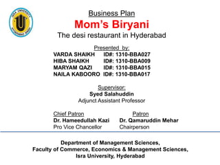 Business Plan
Mom’s Biryani
The desi restaurant in Hyderabad
Presented by:
VARDA SHAIKH ID#: 1310-BBA027
HIBA SHAIKH ID#: 1310-BBA009
MARYAM QAZI ID#: 1310-BBA015
NAILA KABOORO ID#: 1310-BBA017
Supervisor:
Syed Salahuddin
Adjunct Assistant Professor
Chief Patron Patron
Dr. Hameedullah Kazi Dr. Qamaruddin Mehar
Pro Vice Chancellor Chairperson
Department of Management Sciences,
Faculty of Commerce, Economics & Management Sciences,
Isra University, Hyderabad
 