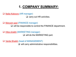 1. COMPANY SUMMARY:
 Naila Kabooro (HR manager)
 carry out HR activities.
 Maryam qazi (FINANCE manager)
 will be resp...