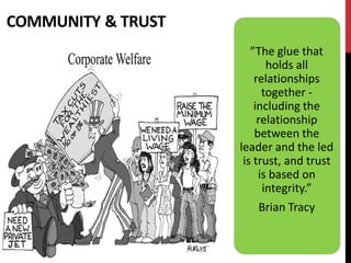 COMMUNITY & TRUST
                       ”The glue that
                           holds all
                        relationships
                          together -
                        including the
                         relationship
                        between the
                    leader and the led
                     is trust, and trust
                         is based on
                          integrity.”
                       Brian Tracy
 