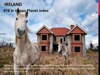IRELAND
#78 in Happy Planet Index




Horses in a field in front of a new house which has been left unfinished in County Leitrim.
Leitrim is the worst affected county in Ireland with a housing stock that it is estimated will
take nine years to clear
 