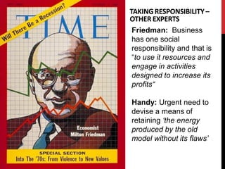 TAKING RESPONSIBILITY –
OTHER EXPERTS
 Friedman: Business
 has one social
 responsibility and that is
 “to use it resources and
 engage in activities
 designed to increase its
 profits“

Handy: Urgent need to
devise a means of
retaining ‘the energy
produced by the old
model without its flaws’
 
