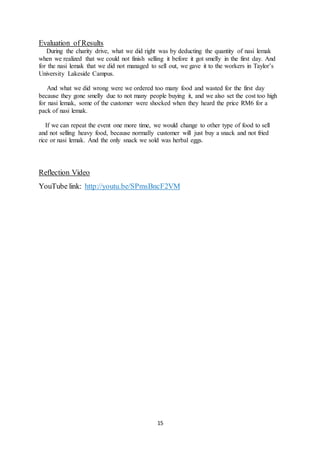 15
Evaluation of Results
During the charity drive, what we did right was by deducting the quantity of nasi lemak
when we realized that we could not finish selling it before it got smelly in the first day. And
for the nasi lemak that we did not managed to sell out, we gave it to the workers in Taylor’s
University Lakeside Campus.
And what we did wrong were we ordered too many food and wasted for the first day
because they gone smelly due to not many people buying it, and we also set the cost too high
for nasi lemak, some of the customer were shocked when they heard the price RM6 for a
pack of nasi lemak.
If we can repeat the event one more time, we would change to other type of food to sell
and not selling heavy food, because normally customer will just buy a snack and not fried
rice or nasi lemak. And the only snack we sold was herbal eggs.
Reflection Video
YouTube link: http://youtu.be/SPmsBncF2VM
 