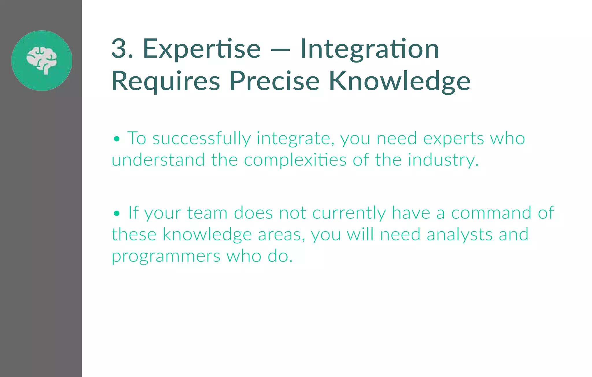 • To successfully integrate, you need experts who
understand the complexities of the industry.
• If your team does not currently have a command of
these knowledge areas, you will need analysts and
programmers who do.
3. Expertise — Integration
Requires Precise Knowledge
 