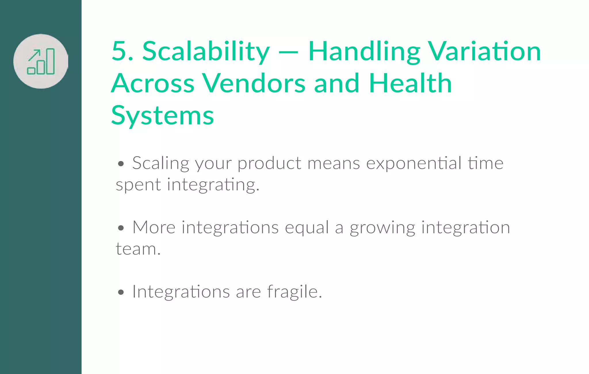 5. Scalability — Handling Variation
Across Vendors and Health
Systems
• Scaling your product means exponential time
spent integrating.
• More integrations equal a growing integration
team.
• Integrations are fragile.
 