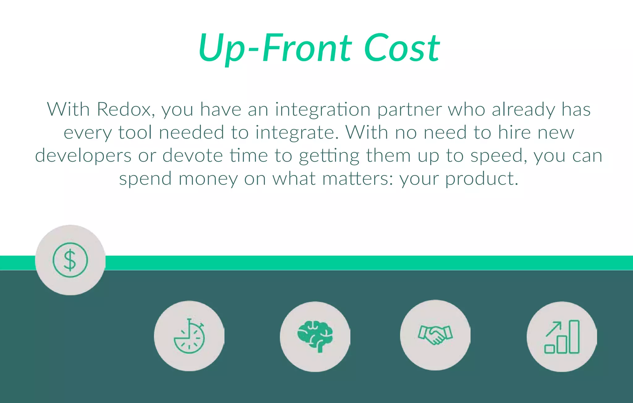 Up-Front Cost
With Redox, you have an integration partner who already has
every tool needed to integrate. With no need to hire new
developers or devote time to getting them up to speed, you can
spend money on what matters: your product.
 